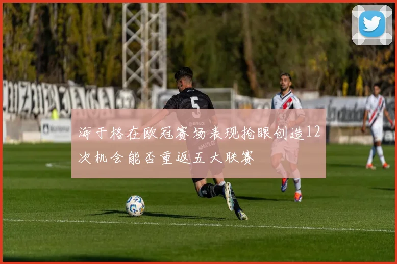 海于格在欧冠赛场表现抢眼创造12次机会能否重返五大联赛