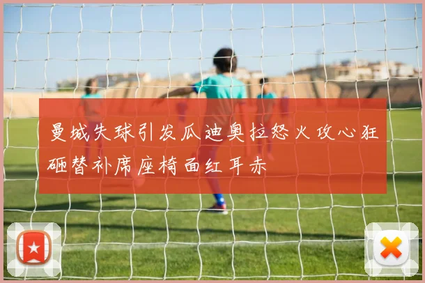 曼城失球引发瓜迪奥拉怒火攻心狂砸替补席座椅面红耳赤