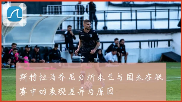 斯特拉马乔尼分析米兰与国米在联赛中的表现差异与原因