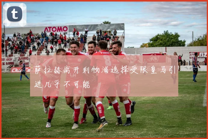 萨拉赫离开利物浦选择受限皇马引进几乎不可能