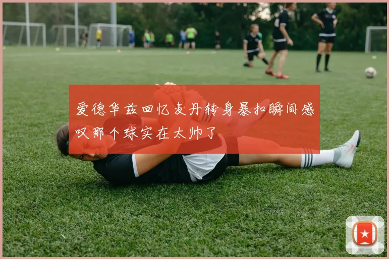 爱德华兹回忆麦丹转身暴扣瞬间感叹那个球实在太帅了