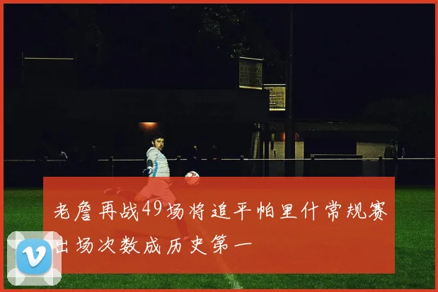 老詹再战49场将追平帕里什常规赛出场次数成历史第一