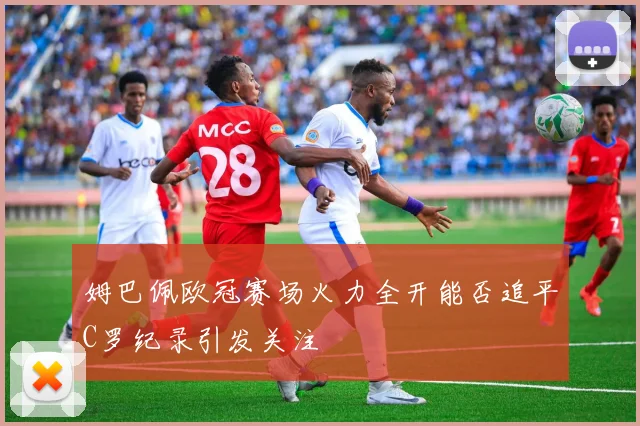 姆巴佩欧冠赛场火力全开能否追平C罗纪录引发关注
