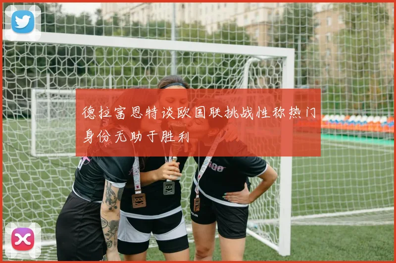 德拉富恩特谈欧国联挑战性称热门身份无助于胜利