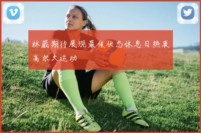 林葳期待展现最佳状态休息日热衷高尔夫运动
