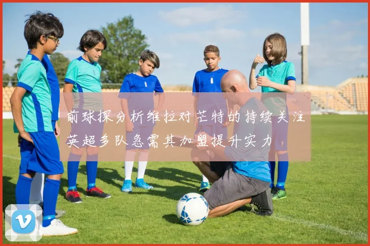 前球探分析维拉对芒特的持续关注英超多队急需其加盟提升实力