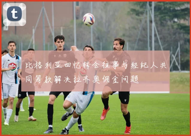 比格利亚回忆转会往事与经纪人共同筹款解决拉齐奥佣金问题
