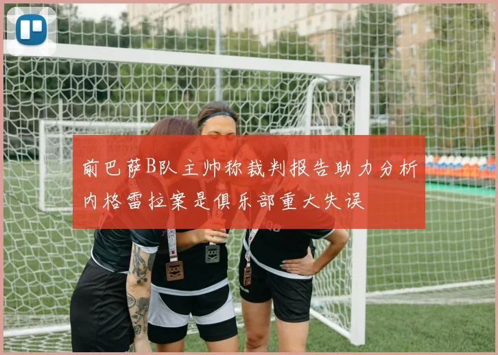 前巴萨B队主帅称裁判报告助力分析内格雷拉案是俱乐部重大失误