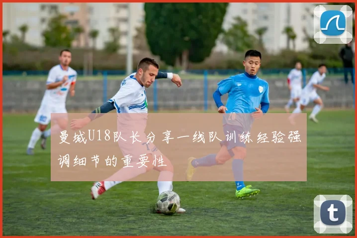 曼城U18队长分享一线队训练经验强调细节的重要性