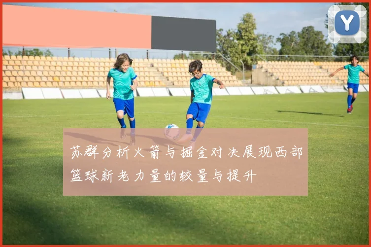 苏群分析火箭与掘金对决展现西部篮球新老力量的较量与提升
