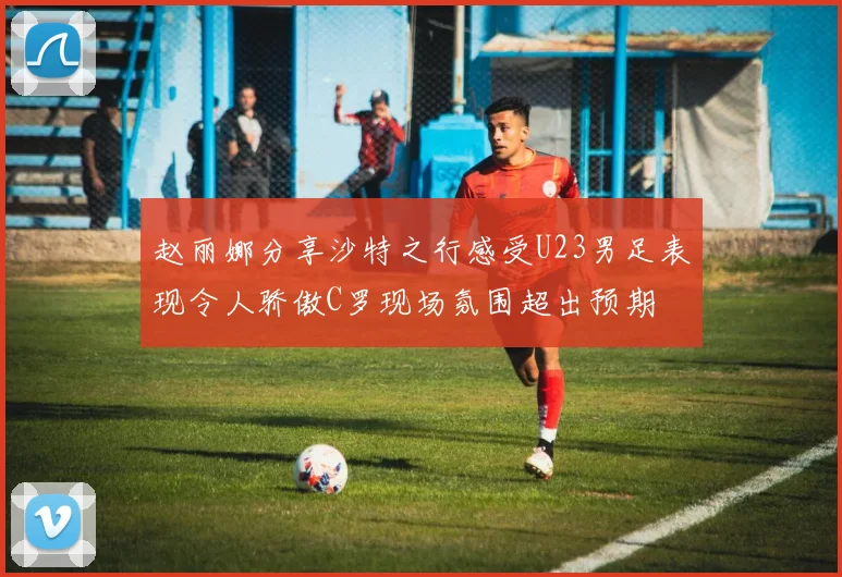 赵丽娜分享沙特之行感受U23男足表现令人骄傲C罗现场氛围超出预期