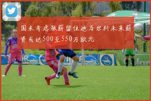 国米考虑涨薪留住迪马尔科未来薪资或达500至550万欧元