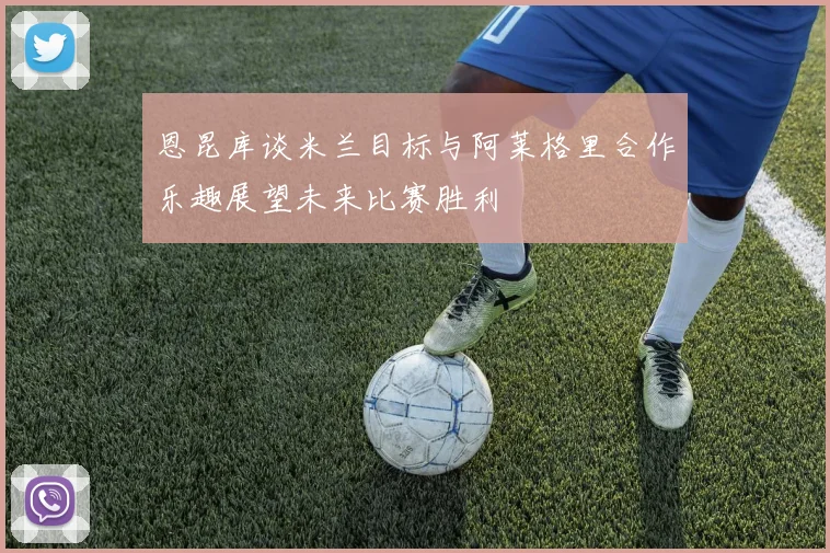 恩昆库谈米兰目标与阿莱格里合作乐趣展望未来比赛胜利
