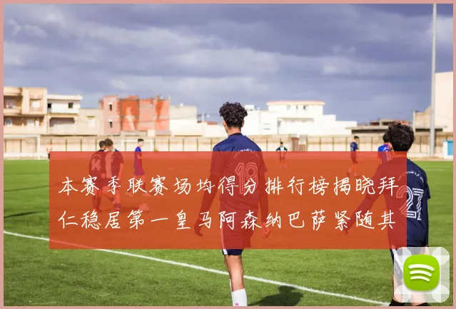 本赛季联赛场均得分排行榜揭晓拜仁稳居第一皇马阿森纳巴萨紧随其后