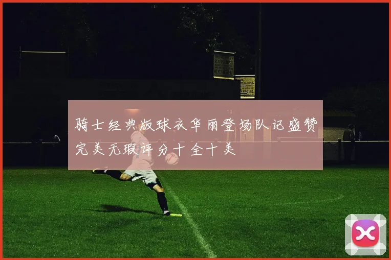 骑士经典版球衣华丽登场队记盛赞完美无瑕评分十全十美
