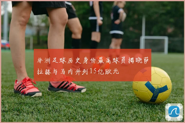 非洲足球历史身价最高球员揭晓萨拉赫与马内并列15亿欧元
