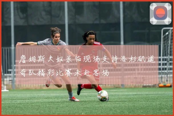 詹姆斯夫妇亲临现场支持洛杉矶道奇队精彩比赛未赴客场