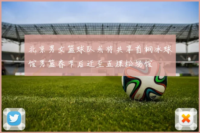 北京男女篮球队或将共享首钢冰球馆男篮春节后迁至五棵松场馆