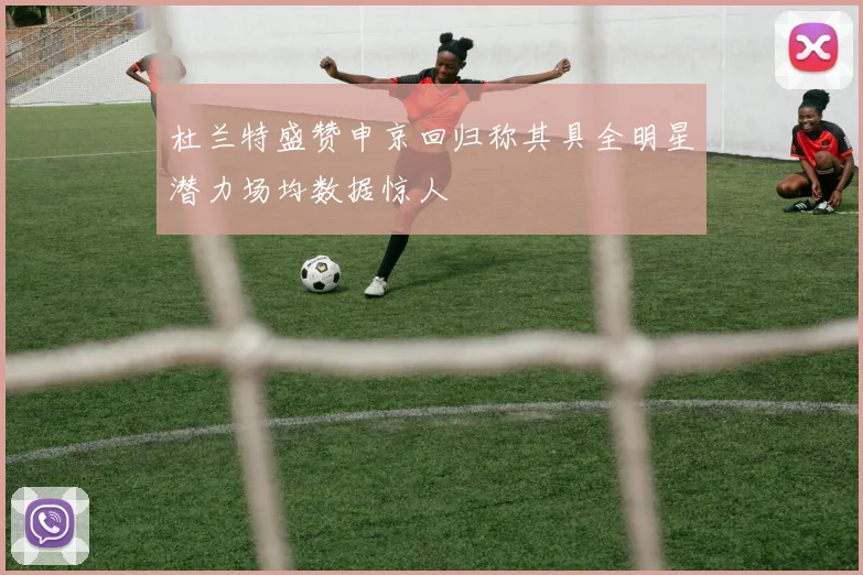 杜兰特盛赞申京回归称其具全明星潜力场均数据惊人