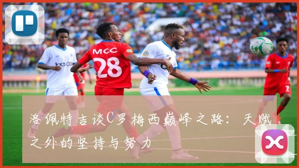 洛佩特吉谈C罗梅西巅峰之路：天赋之外的坚持与努力