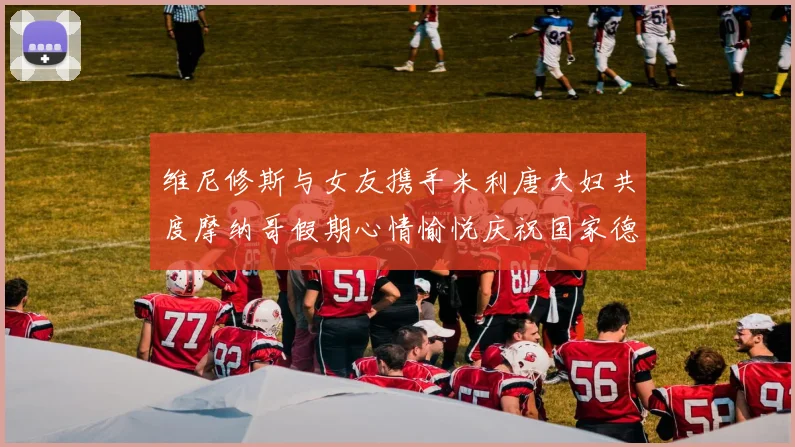 维尼修斯与女友携手米利唐夫妇共度摩纳哥假期心情愉悦庆祝国家德比胜利