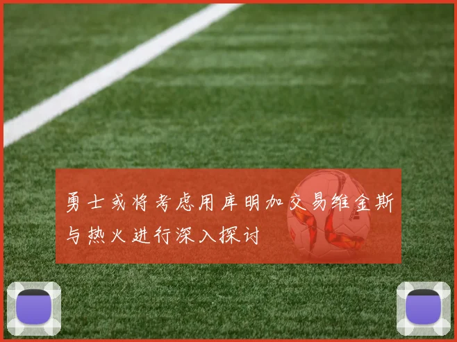 勇士或将考虑用库明加交易维金斯与热火进行深入探讨