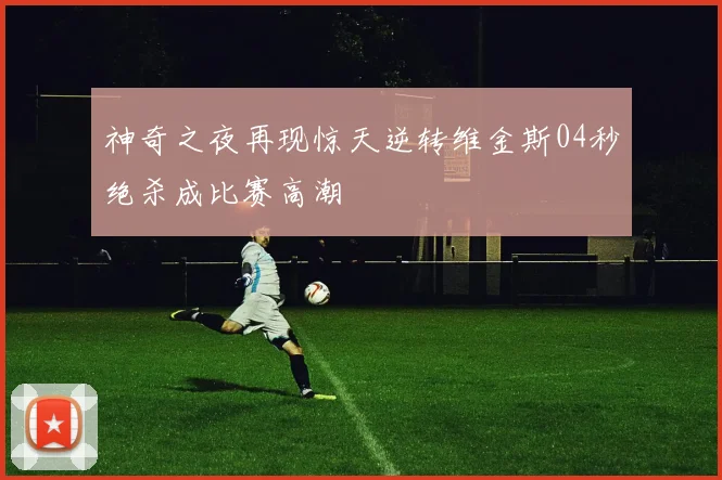 神奇之夜再现惊天逆转维金斯04秒绝杀成比赛高潮