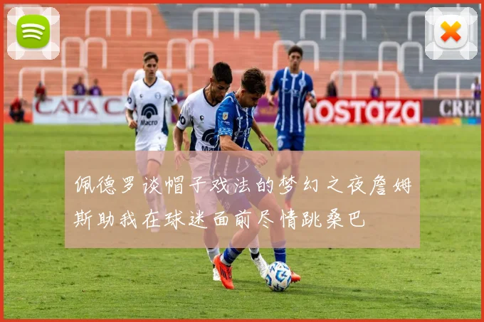 佩德罗谈帽子戏法的梦幻之夜詹姆斯助我在球迷面前尽情跳桑巴