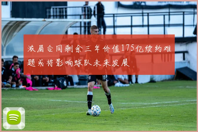浓眉合同剩余三年价值175亿续约难题或将影响球队未来发展