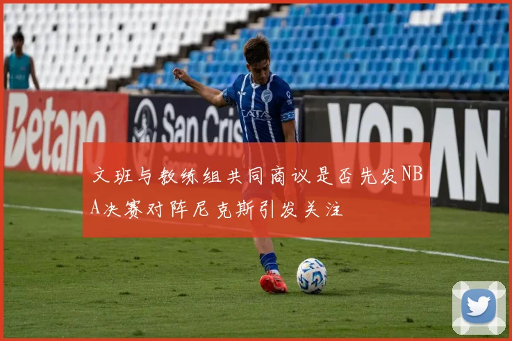 文班与教练组共同商议是否先发NBA决赛对阵尼克斯引发关注