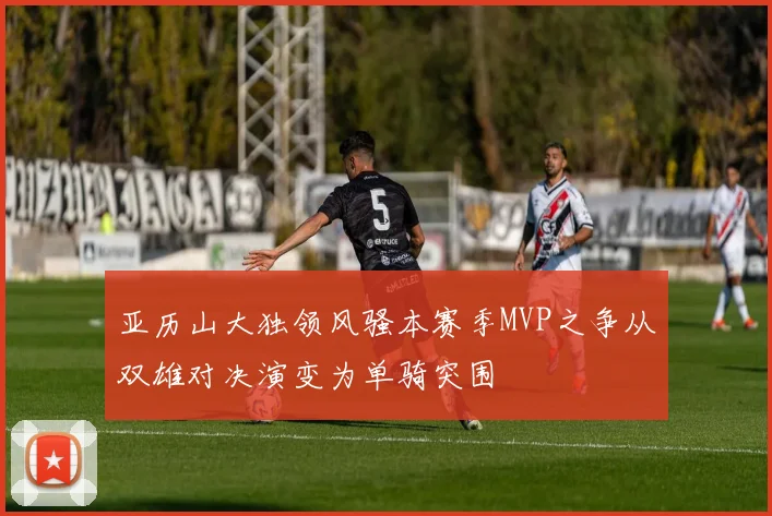 亚历山大独领风骚本赛季MVP之争从双雄对决演变为单骑突围