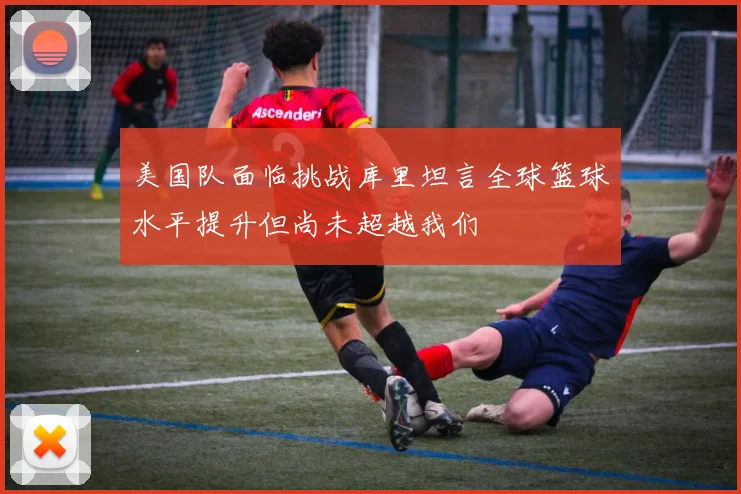 美国队面临挑战库里坦言全球篮球水平提升但尚未超越我们